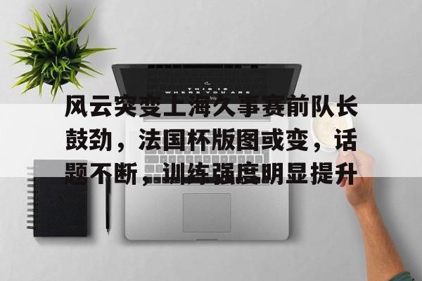 风云突变上海久事赛前队长鼓劲，法国杯版图或变，话题不断，训练强度明显提升的简单介绍-电竞竞猜
